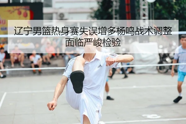 辽宁男篮热身赛失误增多杨鸣战术调整面临严峻检验