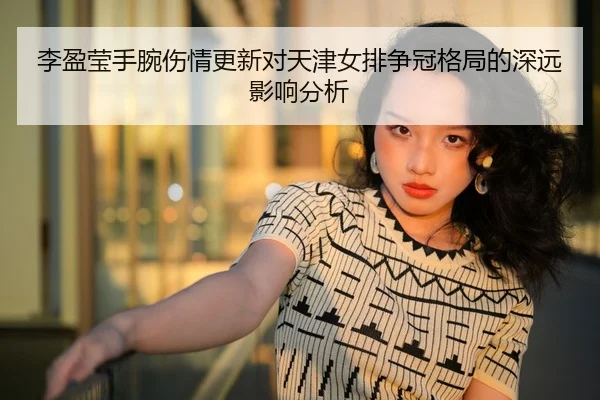 李盈莹手腕伤情更新对天津女排争冠格局的深远影响分析