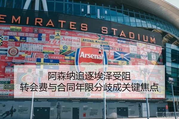 阿森纳追逐埃泽受阻 转会费与合同年限分歧成关键焦点