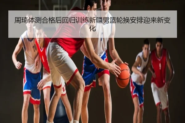 周琦体测合格后回归训练新疆男篮轮换安排迎来新变化