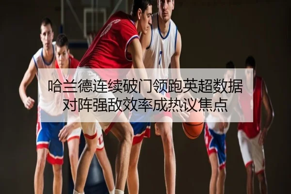 哈兰德连续破门领跑英超数据 对阵强敌效率成热议焦点